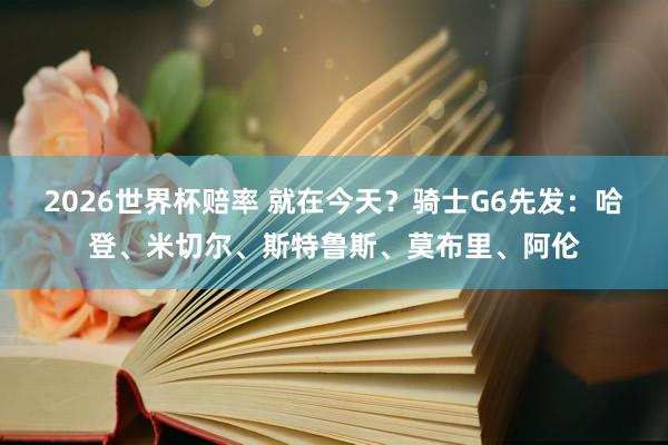 2026世界杯赔率 就在今天?骑士G6先发:哈登、米切尔、斯特鲁斯、莫布里、阿伦