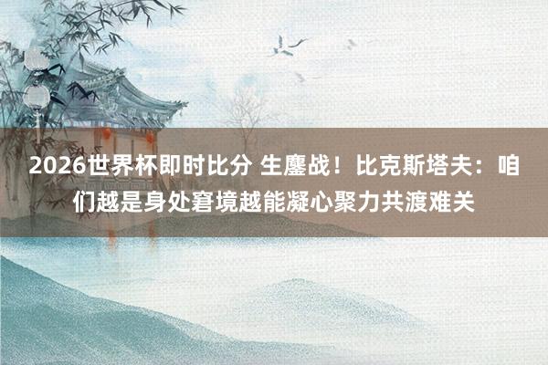2026世界杯即时比分 生鏖战!比克斯塔夫:咱们越是身处窘境越能凝心聚力共渡难关