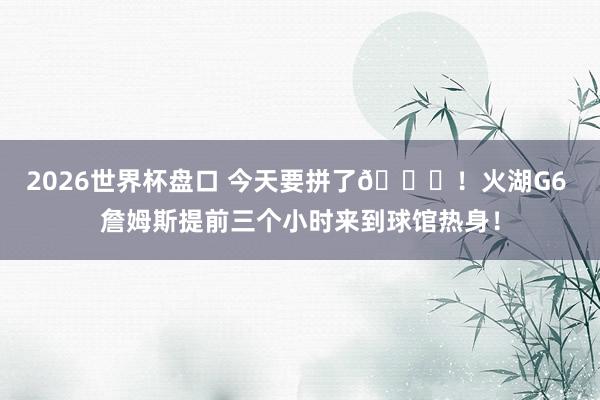 2026世界杯盘口 今天要拼了🙌!火湖G6 詹姆斯提前三个小时来到球馆热身!