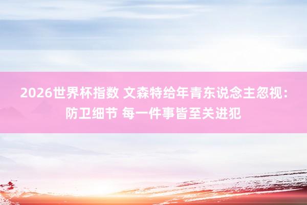 2026世界杯指数 文森特给年青东说念主忽视:防卫细节 每一件事皆至关进犯