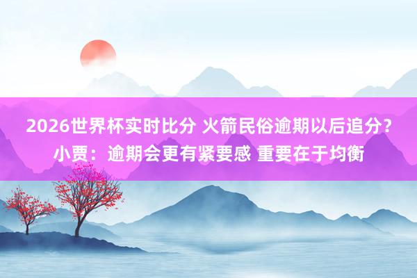 2026世界杯实时比分 火箭民俗逾期以后追分?小贾:逾期会更有紧要感 重要在于均衡