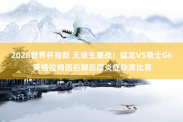 2026世界杯指数 无缘生鏖战!猛龙VS骑士G6 英格拉姆因右脚后跟炎症缺席比赛
