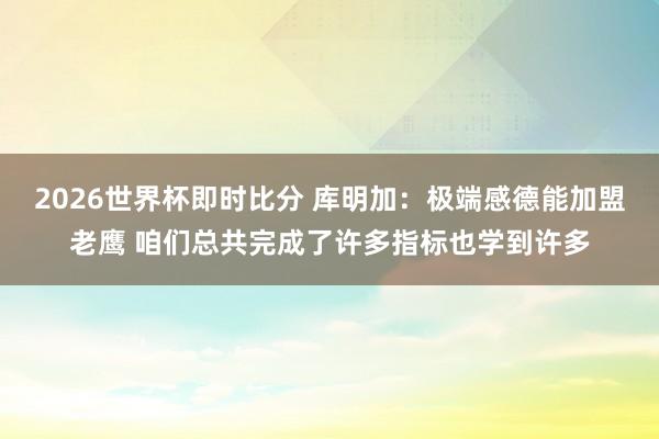 2026世界杯即时比分 库明加:极端感德能加盟老鹰 咱们总共完成了许多指标也学到许多