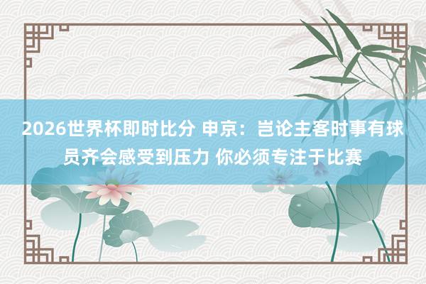 2026世界杯即时比分 申京:岂论主客时事有球员齐会感受到压力 你必须专注于比赛