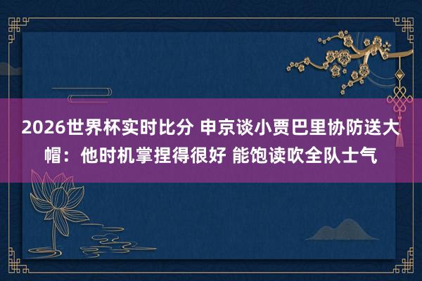 2026世界杯实时比分 申京谈小贾巴里协防送大帽:他时机掌捏得很好 能饱读吹全队士气