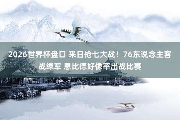 2026世界杯盘口 来日抢七大战!76东说念主客战绿军 恩比德好像率出战比赛