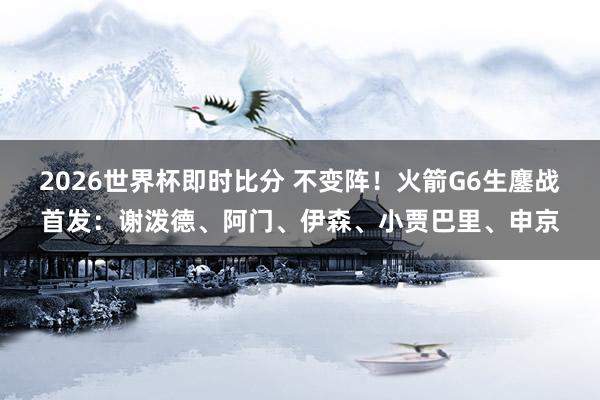 2026世界杯即时比分 不变阵!火箭G6生鏖战首发:谢泼德、阿门、伊森、小贾巴里、申京