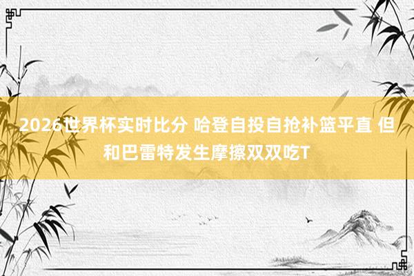 2026世界杯实时比分 哈登自投自抢补篮平直 但和巴雷特发生摩擦双双吃T