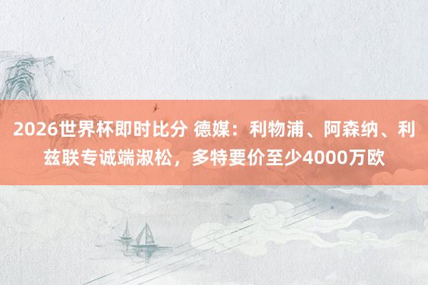 2026世界杯即时比分 德媒:利物浦、阿森纳、利兹联专诚端淑松,多特要价至少4000万欧