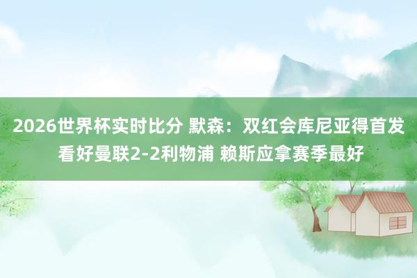 2026世界杯实时比分 默森：双红会库尼亚得首发 看好曼联2-2利物浦 赖斯应拿赛季最好