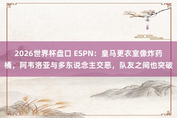 2026世界杯盘口 ESPN:皇马更衣室像炸药桶,阿韦洛亚与多东说念主交恶,队友之间也突破