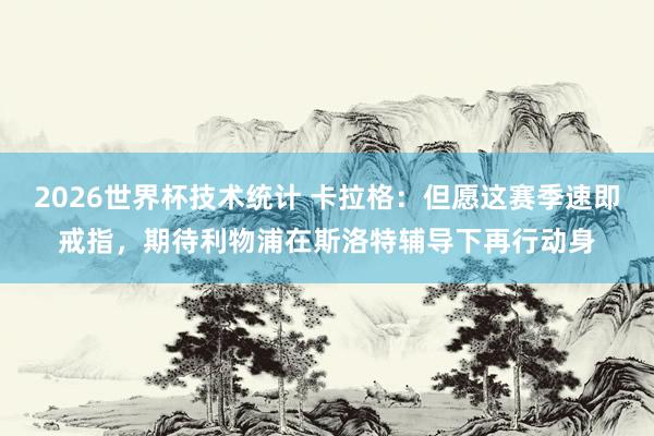 2026世界杯技术统计 卡拉格:但愿这赛季速即戒指,期待利物浦在斯洛特辅导下再行动身