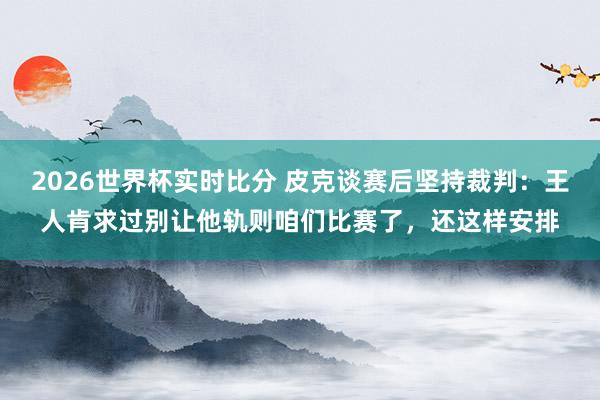2026世界杯实时比分 皮克谈赛后坚持裁判:王人肯求过别让他轨则咱们比赛了,还这样安排