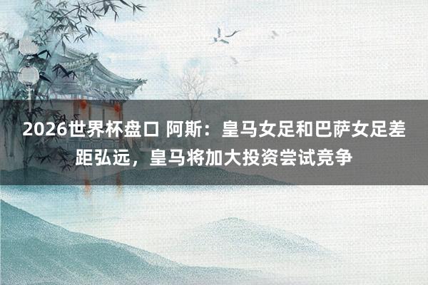 2026世界杯盘口 阿斯:皇马女足和巴萨女足差距弘远,皇马将加大投资尝试竞争