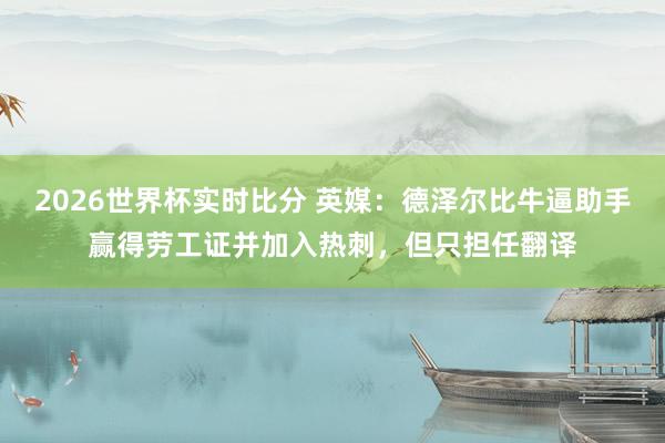 2026世界杯实时比分 英媒:德泽尔比牛逼助手赢得劳工证并加入热刺,但只担任翻译