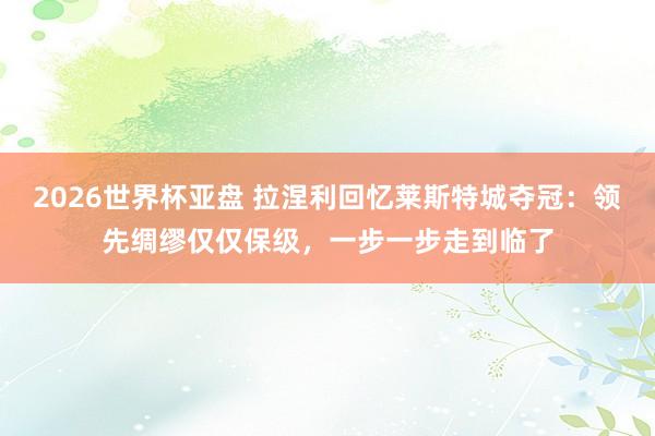 2026世界杯亚盘 拉涅利回忆莱斯特城夺冠:领先绸缪仅仅保级,一步一步走到临了