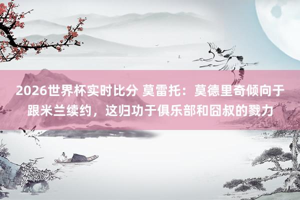 2026世界杯实时比分 莫雷托:莫德里奇倾向于跟米兰续约,这归功于俱乐部和囧叔的戮力