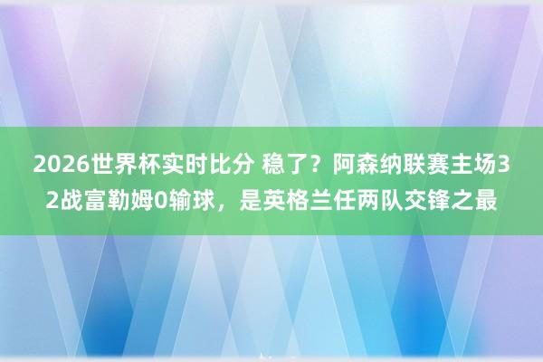 2026世界杯实时比分 稳了?阿森纳联赛主场32战富勒姆0输球,是英格兰任两队交锋之最