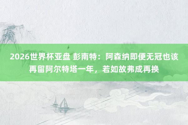 2026世界杯亚盘 彭南特:阿森纳即便无冠也该再留阿尔特塔一年,若如故弗成再换