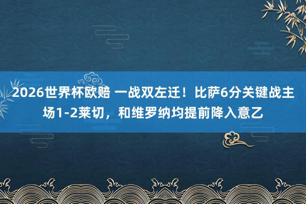 2026世界杯欧赔 一战双左迁!比萨6分关键战主场1-2莱切,和维罗纳均提前降入意乙