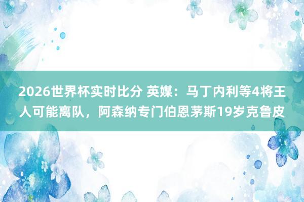 2026世界杯实时比分 英媒：马丁内利等4将王人可能离队，阿森纳专门伯恩茅斯19岁克鲁皮