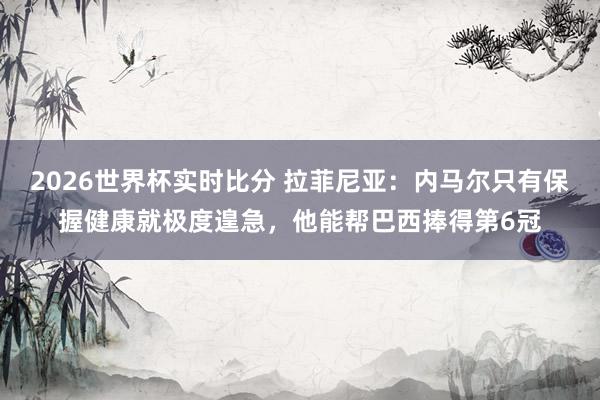 2026世界杯实时比分 拉菲尼亚:内马尔只有保握健康就极度遑急,他能帮巴西捧得第6冠