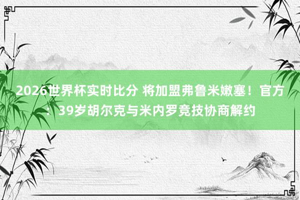 2026世界杯实时比分 将加盟弗鲁米嫩塞!官方:39岁胡尔克与米内罗竞技协商解约