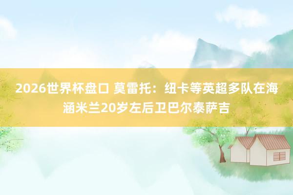 2026世界杯盘口 莫雷托:纽卡等英超多队在海涵米兰20岁左后卫巴尔泰萨吉