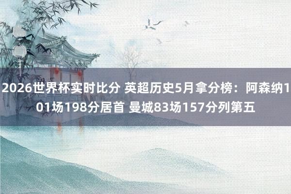 2026世界杯实时比分 英超历史5月拿分榜:阿森纳101场198分居首 曼城83场157分列第五