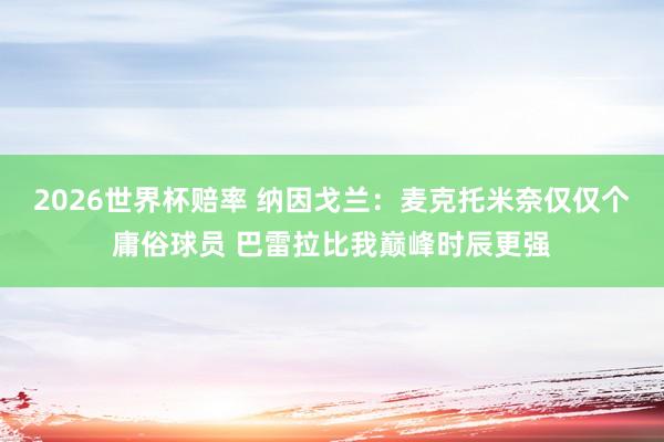 2026世界杯赔率 纳因戈兰:麦克托米奈仅仅个庸俗球员 巴雷拉比我巅峰时辰更强
