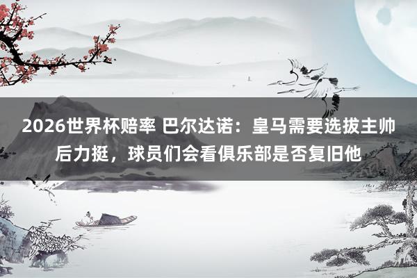 2026世界杯赔率 巴尔达诺:皇马需要选拔主帅后力挺,球员们会看俱乐部是否复旧他