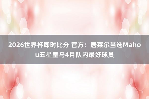 2026世界杯即时比分 官方：居莱尔当选Mahou五星皇马4月队内最好球员