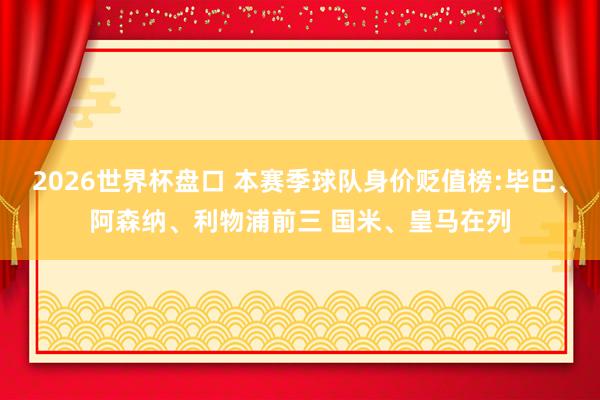 2026世界杯盘口 本赛季球队身价贬值榜:毕巴、阿森纳、利物浦前三 国米、皇马在列