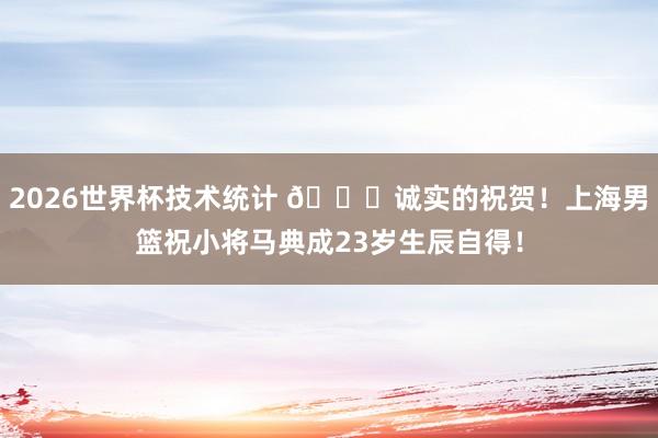 2026世界杯技术统计 🎂诚实的祝贺!上海男篮祝小将马典成23岁生辰自得!