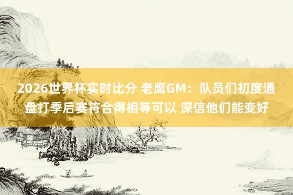 2026世界杯实时比分 老鹰GM:队员们初度通盘打季后赛符合得相等可以 深信他们能变好