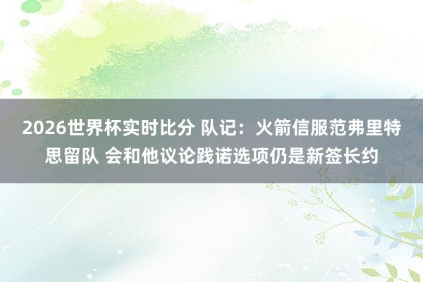 2026世界杯实时比分 队记:火箭信服范弗里特思留队 会和他议论践诺选项仍是新签长约