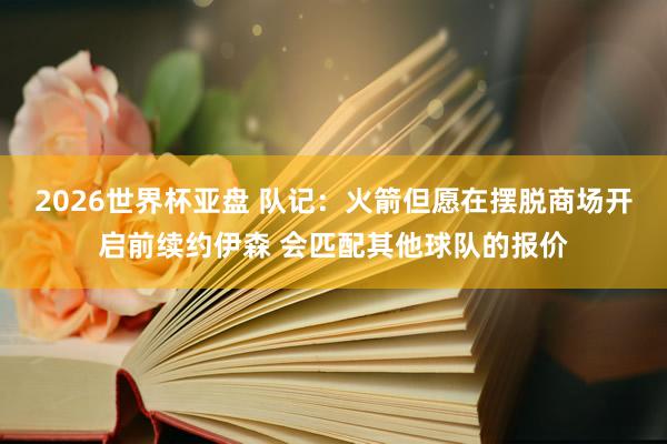 2026世界杯亚盘 队记:火箭但愿在摆脱商场开启前续约伊森 会匹配其他球队的报价