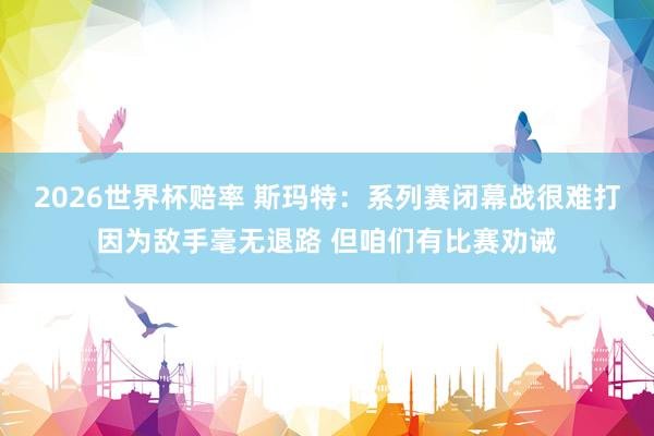 2026世界杯赔率 斯玛特:系列赛闭幕战很难打因为敌手毫无退路 但咱们有比赛劝诫