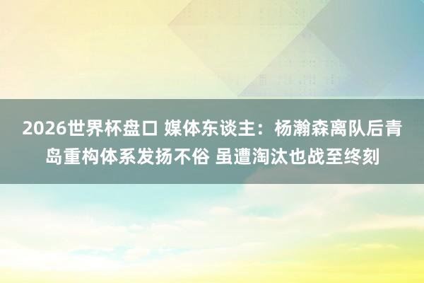 2026世界杯盘口 媒体东谈主:杨瀚森离队后青岛重构体系发扬不俗 虽遭淘汰也战至终刻