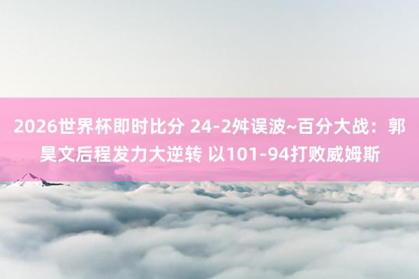 2026世界杯即时比分 24-2舛误波~百分大战:郭昊文后程发力大逆转 以101-94打败威姆斯