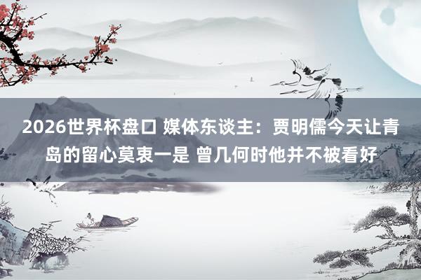 2026世界杯盘口 媒体东谈主:贾明儒今天让青岛的留心莫衷一是 曾几何时他并不被看好