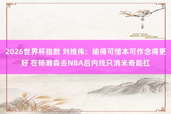 2026世界杯指数 刘维伟:输得可惜本可作念得更好 在杨瀚森去NBA后内线只消米奇能扛