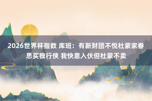 2026世界杯指数 库班:有新财团不悦杜蒙家眷思买独行侠 我快意入伙但杜蒙不卖