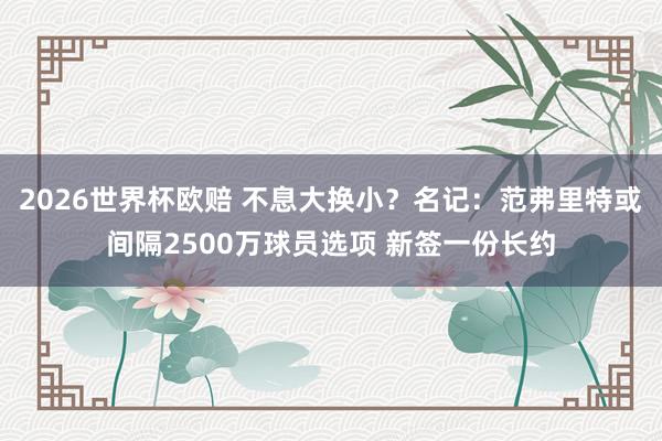 2026世界杯欧赔 不息大换小?名记:范弗里特或间隔2500万球员选项 新签一份长约