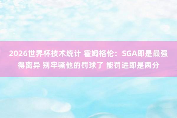 2026世界杯技术统计 霍姆格伦:SGA即是最强得离异 别牢骚他的罚球了 能罚进即是两分