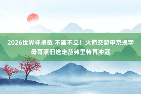 2026世界杯指数 不破不立!火箭交游申京换字母哥照旧送走范弗里特再冲冠