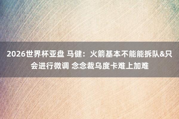 2026世界杯亚盘 马健:火箭基本不能能拆队&只会进行微调 念念裁乌度卡难上加难