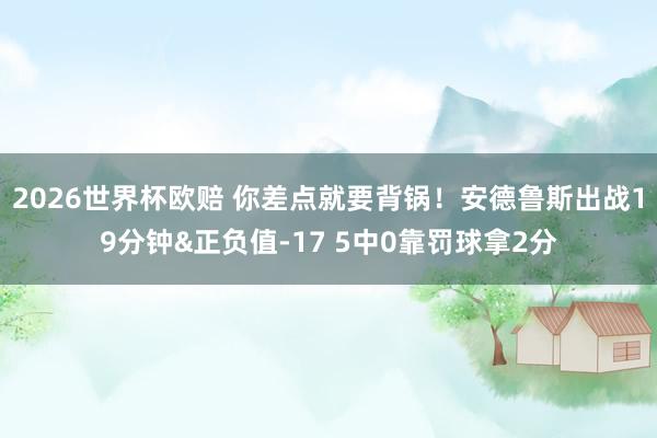 2026世界杯欧赔 你差点就要背锅!安德鲁斯出战19分钟&正负值-17 5中0靠罚球拿2分