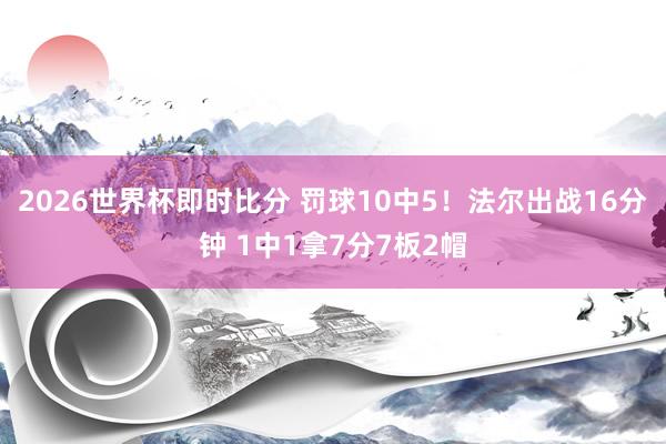 2026世界杯即时比分 罚球10中5!法尔出战16分钟 1中1拿7分7板2帽