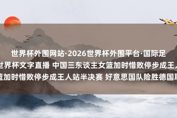 世界杯外围网站·2026世界杯外围平台·国际足联世界杯外围,2026世界杯文字直播 中国三东谈主女篮加时惜败停步成王人站半决赛 好意思国队险胜德国取得冠军